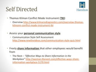 Self Directed 
• Thomas Kilman Conflict Mode Instrument (TKI) 
• Overview http://www.kilmanndiagnostics.com/overview-thomas-kilmann- 
conflict-mode-instrument-tki 
• Assess your personal communication style 
• Communication Style Self Assessment 
http://www.newlineideas.com/communication-style-quiz.html 
• Freely share information that other employees would benefit 
from 
• The Nest – “Effective Ways to Share Information in the 
Workplace” http://woman.thenest.com/effective-ways-share-information- 
workplace-5170.html 
 