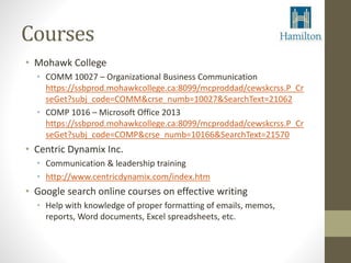 Courses 
• Mohawk College 
• COMM 10027 – Organizational Business Communication 
https://ssbprod.mohawkcollege.ca:8099/mcproddad/cewskcrss.P_Cr 
seGet?subj_code=COMM&crse_numb=10027&SearchText=21062 
• COMP 1016 – Microsoft Office 2013 
https://ssbprod.mohawkcollege.ca:8099/mcproddad/cewskcrss.P_Cr 
seGet?subj_code=COMP&crse_numb=10166&SearchText=21570 
• Centric Dynamix Inc. 
• Communication & leadership training 
• http://www.centricdynamix.com/index.htm 
• Google search online courses on effective writing 
• Help with knowledge of proper formatting of emails, memos, 
reports, Word documents, Excel spreadsheets, etc. 
 