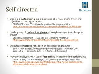 Self directed 
• Create a development plan of goals and objectives aligned with the 
objectives of the organization 
• EDUCAUSE.edu – “Creating a Professional Development Plan” 
http://net.educause.edu/section_params/mentoring/M06_%20PDP.pdf 
• Lead a group of resistant employees through an unpopular change or 
project 
• Change Management – “Five tips for: Managing resistance” 
http://www.change-management.com/tutorial-5-tips-resistance.htm 
• Encourage employee reflection on successes and failures 
• eNet – “Tips & ideas for recognizing your employees” (Hamilton City 
Leadership => Corporate Culture => Tools and Resources) 
• Provide employees with useful feedback to improve future performance 
• Fast Company – “6 Guidelines for Giving Powerful Employee Feedback” 
http://www.fastcompany.com/3028126/leadership-now/5-guidelines-for-giving- 
powerful-employee-feedback 
 