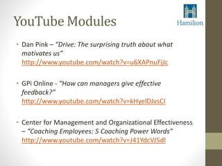 YouTube Modules 
• Dan Pink – “Drive: The surprising truth about what 
motivates us” 
http://www.youtube.com/watch?v=u6XAPnuFjJc 
• GPi Online - “How can managers give effective 
feedback?” 
http://www.youtube.com/watch?v=kHyelDJvsCI 
• Center for Management and Organizational Effectiveness 
– “Coaching Employees: 5 Coaching Power Words” 
http://www.youtube.com/watch?v=J41YdcVJ5dI 
 