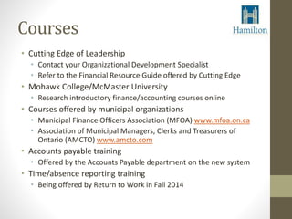Courses 
• Cutting Edge of Leadership 
• Contact your Organizational Development Specialist 
• Refer to the Financial Resource Guide offered by Cutting Edge 
• Mohawk College/McMaster University 
• Research introductory finance/accounting courses online 
• Courses offered by municipal organizations 
• Municipal Finance Officers Association (MFOA) www.mfoa.on.ca 
• Association of Municipal Managers, Clerks and Treasurers of 
Ontario (AMCTO) www.amcto.com 
• Accounts payable training 
• Offered by the Accounts Payable department on the new system 
• Time/absence reporting training 
• Being offered by Return to Work in Fall 2014 
 