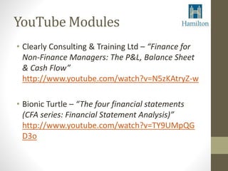 YouTube Modules 
• Clearly Consulting & Training Ltd – “Finance for 
Non-Finance Managers: The P&L, Balance Sheet 
& Cash Flow” 
http://www.youtube.com/watch?v=N5zKAtryZ-w 
• Bionic Turtle – “The four financial statements 
(CFA series: Financial Statement Analysis)” 
http://www.youtube.com/watch?v=TY9UMpQG 
D3o 
 