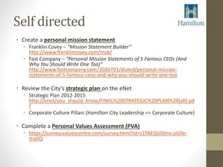Self directed 
• Create a personal mission statement 
• Franklin Covey – “Mission Statement Builder” 
http://www.franklincovey.com/msb/ 
• Fast Company – “Personal Mission Statements of 5 Famous CEOs (And 
Why You Should Write One Too)” 
http://www.fastcompany.com/3026791/dialed/personal-mission-statements- 
of-5-famous-ceos-and-why-you-should-write-one-too 
• Review the City’s strategic plan on the eNet 
• Strategic Plan 2012-2015 
http://enet/you_should_know/FINAL%20STRATEGIC%20PLAN%20(all).pd 
f 
• Corporate Culture Pillars (Hamilton City Leadership => Corporate Culture) 
• Complete a Personal Values Assessment (PVA) 
• https://survey.valuescentre.com/survey.html?id=s1TAEQUStmx-pUIle-ma6Q 
 