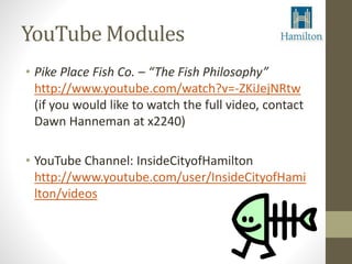 YouTube Modules 
• Pike Place Fish Co. – “The Fish Philosophy” 
http://www.youtube.com/watch?v=-ZKiJejNRtw 
(if you would like to watch the full video, contact 
Dawn Hanneman at x2240) 
• YouTube Channel: InsideCityofHamilton 
http://www.youtube.com/user/InsideCityofHami 
lton/videos 
 