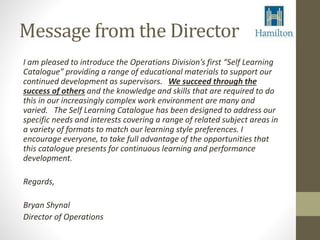 Message from the Director 
I am pleased to introduce the Operations Division’s first “Self Learning 
Catalogue” providing a range of educational materials to support our 
continued development as supervisors. We succeed through the 
success of others and the knowledge and skills that are required to do 
this in our increasingly complex work environment are many and 
varied. The Self Learning Catalogue has been designed to address our 
specific needs and interests covering a range of related subject areas in 
a variety of formats to match our learning style preferences. I 
encourage everyone, to take full advantage of the opportunities that 
this catalogue presents for continuous learning and performance 
development. 
Regards, 
Bryan Shynal 
Director of Operations 
 