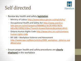 Self directed 
• Review key health and safety legislation 
• Ministry of Labour http://www.labour.gov.on.ca/english/hs/ 
• Occupational Health and Safety Act http://www.search.e-laws. 
gov.on.ca/en/isysquery/068d8bca-be28-4903-9b7b-b81e96219f90/ 
2/doc/?search=browseStatutes&context=#hit1 
• Ontario Human Rights Code http://www.ohrc.on.ca/en/ontario-human- 
rights-code 
• Bill 168 – Workplace Violence and Harassment 
http://www.iapa.ca/Main/articles/2009_workplace_violence.asp 
x#overview 
• Ensure proper health and safety procedures are clearly 
displayed in the workplace 
 