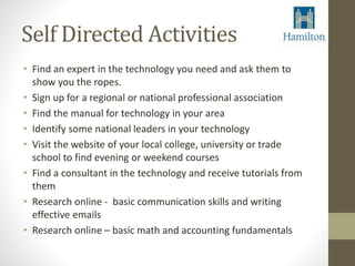 Self Directed Activities 
• Find an expert in the technology you need and ask them to 
show you the ropes. 
• Sign up for a regional or national professional association 
• Find the manual for technology in your area 
• Identify some national leaders in your technology 
• Visit the website of your local college, university or trade 
school to find evening or weekend courses 
• Find a consultant in the technology and receive tutorials from 
them 
• Research online - basic communication skills and writing 
effective emails 
• Research online – basic math and accounting fundamentals 
 