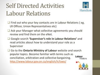 Self Directed Activities 
Labour Relations 
 Find out who your key contacts are in Labour Relations ( eg. 
LR Officer, Union Representatives etc) 
 Ask your Manager what collective agreements you should 
review and find them on the eNet. 
 Google search ‘Supervisor’s role in Labour Relations’ and 
read articles about how to understand your role as a 
Supervisor 
 Go to the Ontario Ministry of Labour website and search 
popular topics. Become familiar with terms such as 
conciliation, arbitration and collective bargaining. 
http://www.labour.gov.on.ca/english/lr/laws/ 
 