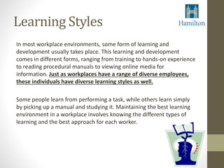Learning Styles 
In most workplace environments, some form of learning and 
development usually takes place. This learning and development 
comes in different forms, ranging from training to hands-on experience 
to reading procedural manuals to viewing online media for 
information. Just as workplaces have a range of diverse employees, 
these individuals have diverse learning styles as well. 
Some people learn from performing a task, while others learn simply 
by picking up a manual and studying it. Maintaining the best learning 
environment in a workplace involves knowing the different types of 
learning and the best approach for each worker. 
 