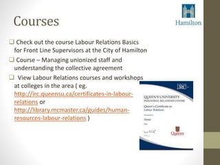 Courses 
 Check out the course Labour Relations Basics 
for Front Line Supervisors at the City of Hamilton 
 Course – Managing unionized staff and 
understanding the collective agreement 
 View Labour Relations courses and workshops 
at colleges in the area ( eg. 
http://irc.queensu.ca/certificates-in-labour-relations 
or 
http://library.mcmaster.ca/guides/human-resources- 
labour-relations ) 
 