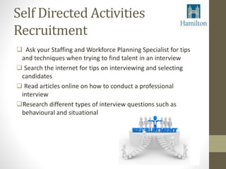 Self Directed Activities 
Recruitment 
 Ask your Staffing and Workforce Planning Specialist for tips 
and techniques when trying to find talent in an interview 
 Search the internet for tips on interviewing and selecting 
candidates 
 Read articles online on how to conduct a professional 
interview 
Research different types of interview questions such as 
behavioural and situational 
 