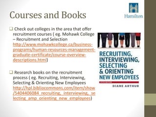 Courses and Books 
 Check out colleges in the area that offer 
recruitment courses ( eg. Mohawk College 
– Recruitment and Selection 
http://www.mohawkcollege.ca/business-programs/ 
human-resources-management-graduate- 
certificate/course-overview-descriptions. 
html) 
 Research books on the recruitment 
process ( eg. Recruiting, Interviewing, 
Selecting & Orienting New Employees 
http://hpl.bibliocommons.com/item/show 
/5404406084_recruiting,_interviewing,_se 
lecting_amp_orienting_new_employees) 
 