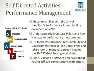Self Directed Activities 
Performance Management 
 Become familiar with the City of 
Hamilton’s Performance Accountability 
document on eNet 
 Understand the 5 Cultural Pillars and how 
it relates to performance measurement 
 Go to the Performance Accountability and 
Development Process Icon under eNet and 
take a look at many resources including 
the SMART Goal Setting worksheet 
 Check videos on LifeSpeak on eNet about 
having difficult conversations with others 
 