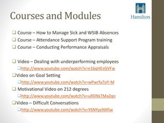 Courses and Modules 
 Course – How to Manage Sick and WSIB Absences 
 Course – Attendance Support Program training 
 Course – Conducting Performance Appraisals 
 Video – Dealing with underperforming employees 
http://www.youtube.com/watch?v=e16qHEzGVFw 
Video on Goal Setting 
http://www.youtube.com/watch?v=wPwrfa7oY-M 
 Motivational Video on 212 degrees 
http://www.youtube.com/watch?v=uRDNLTMaZqo 
Video – Difficult Conversations 
http://www.youtube.com/watch?v=Y6NYyeNXfiw 
 