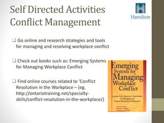 Self Directed Activities 
Conflict Management 
 Go online and research strategies and tools 
for managing and resolving workplace conflict 
 Check out books such as: Emerging Systems 
for Managing Workplace Conflict 
 Find online courses related to ‘Conflict 
Resolution in the Workplace – (eg. 
http://ontariotraining.net/specialty-skills/ 
conflict-resolution-in-the-workplace/) 
 