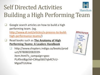 Self Directed Activities 
Building a High Performing Team 
 Google search articles on how to build a high 
performing team. (eg. 
http://www.di.net/articles/a-process-to-build-high- 
performance-teams/) 
 Read books such as The Anatomy of High 
Performing Teams: A Leaders Handbook 
 http://www.chapters.indigo.ca/books/prod 
uct/9780802082039- 
item.html?s_campaign=goo- 
PLATest&gclid=CMyp5bS7qb4CFcU-MgodTUUAiw 
 