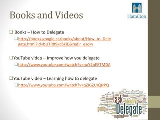 Books and Videos 
 Books – How to Delegate 
http://books.google.ca/books/about/How_to_Dele 
gate.html?id=bUTRX9kdSkIC&redir_esc=y 
YouTube video – Improve how you delegate 
http://www.youtube.com/watch?v=noY2nEETMDA 
YouTube video – Learning how to delegate 
http://www.youtube.com/watch?v=qZIGZUiQNPQ 
 