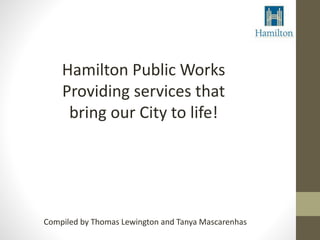 Hamilton Public Works 
Providing services that 
bring our City to life! 
Compiled by Thomas Lewington and Tanya Mascarenhas 
