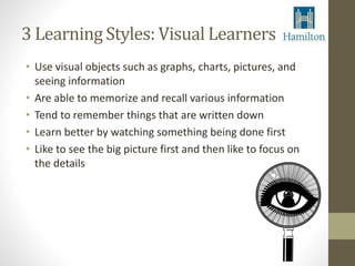 3 Learning Styles: Visual Learners 
• Use visual objects such as graphs, charts, pictures, and 
seeing information 
• Are able to memorize and recall various information 
• Tend to remember things that are written down 
• Learn better by watching something being done first 
• Like to see the big picture first and then like to focus on 
the details 
 