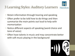 3 Learning Styles: Auditory Learners 
• Retain information through hearing and speaking 
• Often prefer to be told how to do things and then 
summarize the main points out loud to help with 
memorization 
• Notice different aspects of speaking (word choice and 
tone of voice) 
• Often have talents in music and may concentrate better 
with soft music playing in the background 
 