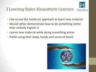 3 Learning Styles: Kinaesthetic Learners 
• Like to use the hands-on approach to learn new material 
• Would rather demonstrate how to do something rather 
than verbally explain it 
• Learns new material while doing something active 
• Prefer using their body, hands and sense of touch 
 