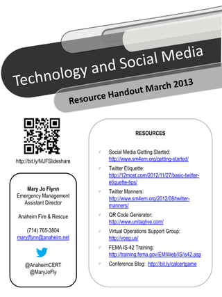 RESOURCES


                              Social Media Getting Started:
http://bit.ly/MJFSlideshare   http://www.sm4em.org/getting-started/
                              Twitter Etiquette:
                              http://12most.com/2012/11/27/basic-twitter-
                              etiquette-tips/
   Mary Jo Flynn              Twitter Manners:
Emergency Management          http://www.sm4em.org/2012/08/twitter-
  Assistant Director          manners/
 Anaheim Fire & Rescue        QR Code Generator:
                              http://www.unitaglive.com/
    (714) 765-3804            Virtual Operations Support Group:
maryjflynn@anaheim.net        http://vosg.us/
                              FEMA IS-42 Training:
                              http://training.fema.gov/EMIWeb/IS/is42.asp
    @AnaheimCERT              Conference Blog: http://bit.ly/calcertgame
     @MaryJoFly
 
