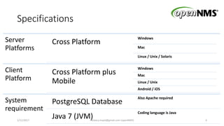 Specifications
Server
Platforms
Cross Platform
Windows
Mac
Linux / Unix / Solaris
Client
Platform
Cross Platform plus
Mobile
Windows
Mac
Linux / Unix
Android / iOS
System
requirement
PostgreSQL Database
Also Apache required
Java 7 (JVM)
Coding language is Java
1/11/2017 4Heidary.majid@gmail.com (openNMS)
 
