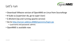 Let’s run
• Download VMware version of OpenNMS on Linux from Sourceforge
• # Sudo su (superUser do, go to super User)
• $ dhclient (Up and running apache service)
• Go to http://server-address:8980/opennms/login.jps
• (username and password: admin)
• OpenNMS is available now
1/11/2017 6Heidary.majid@gmail.com (openNMS)
 
