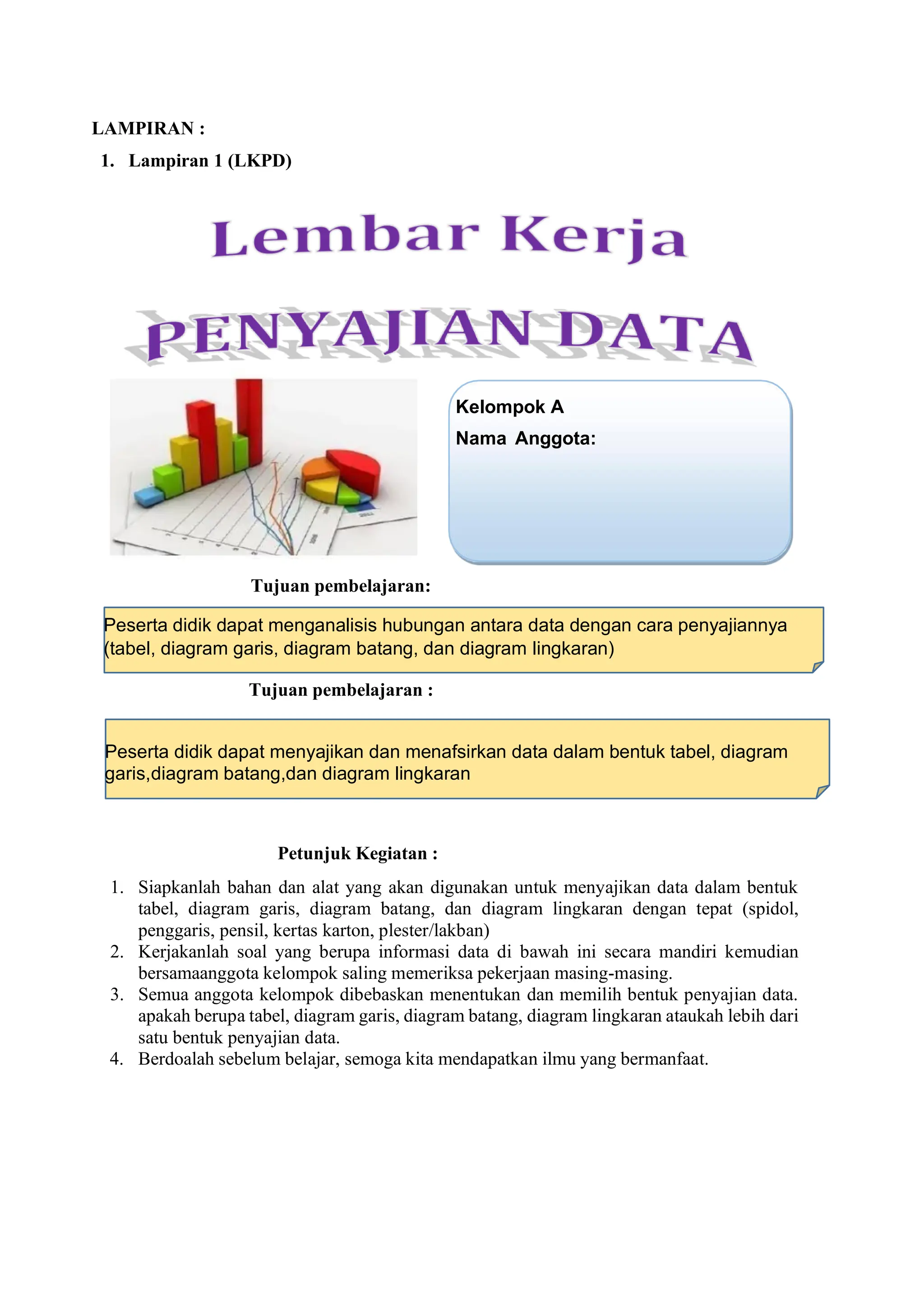 LAMPIRAN :
1. Lampiran 1 (LKPD)
Tujuan pembelajaran:
Tujuan pembelajaran :
Petunjuk Kegiatan :
1. Siapkanlah bahan dan alat yang akan digunakan untuk menyajikan data dalam bentuk
tabel, diagram garis, diagram batang, dan diagram lingkaran dengan tepat (spidol,
penggaris, pensil, kertas karton, plester/lakban)
2. Kerjakanlah soal yang berupa informasi data di bawah ini secara mandiri kemudian
bersamaanggota kelompok saling memeriksa pekerjaan masing-masing.
3. Semua anggota kelompok dibebaskan menentukan dan memilih bentuk penyajian data.
apakah berupa tabel, diagram garis, diagram batang, diagram lingkaran ataukah lebih dari
satu bentuk penyajian data.
4. Berdoalah sebelum belajar, semoga kita mendapatkan ilmu yang bermanfaat.
Kelompok A
Nama Anggota:
Peserta didik dapat menganalisis hubungan antara data dengan cara penyajiannya
(tabel, diagram garis, diagram batang, dan diagram lingkaran)
Peserta didik dapat menyajikan dan menafsirkan data dalam bentuk tabel, diagram
garis,diagram batang,dan diagram lingkaran
 
