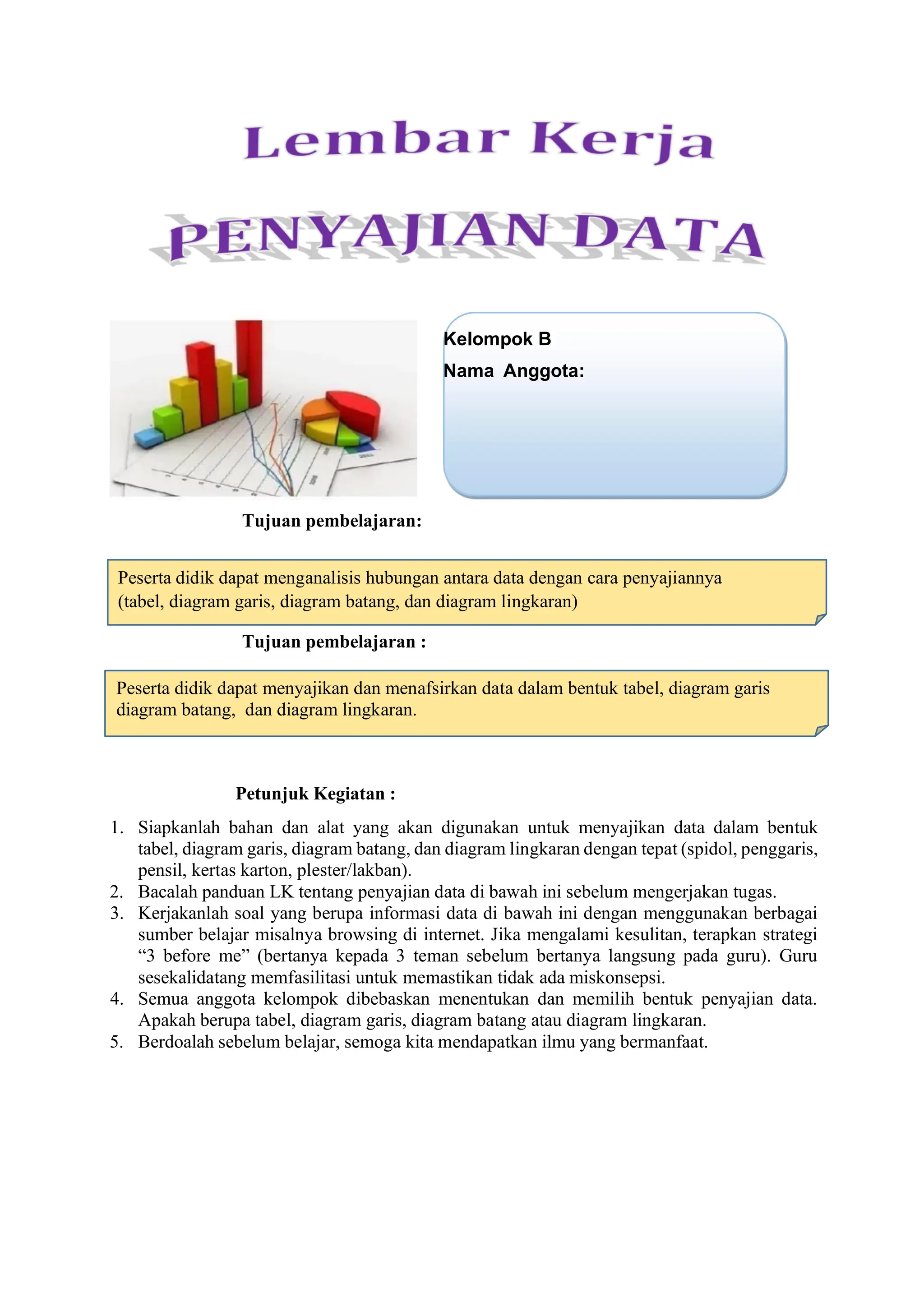 Tujuan pembelajaran:
Tujuan pembelajaran :
Petunjuk Kegiatan :
1. Siapkanlah bahan dan alat yang akan digunakan untuk menyajikan data dalam bentuk
tabel, diagram garis, diagram batang, dan diagram lingkaran dengan tepat (spidol, penggaris,
pensil, kertas karton, plester/lakban).
2. Bacalah panduan LK tentang penyajian data di bawah ini sebelum mengerjakan tugas.
3. Kerjakanlah soal yang berupa informasi data di bawah ini dengan menggunakan berbagai
sumber belajar misalnya browsing di internet. Jika mengalami kesulitan, terapkan strategi
“3 before me” (bertanya kepada 3 teman sebelum bertanya langsung pada guru). Guru
sesekalidatang memfasilitasi untuk memastikan tidak ada miskonsepsi.
4. Semua anggota kelompok dibebaskan menentukan dan memilih bentuk penyajian data.
Apakah berupa tabel, diagram garis, diagram batang atau diagram lingkaran.
5. Berdoalah sebelum belajar, semoga kita mendapatkan ilmu yang bermanfaat.
Peserta didik dapat menganalisis hubungan antara data dengan cara penyajiannya
(tabel, diagram garis, diagram batang, dan diagram lingkaran)
Kelompok B
Nama Anggota:
Peserta didik dapat menyajikan dan menafsirkan data dalam bentuk tabel, diagram garis
diagram batang, dan diagram lingkaran.
 