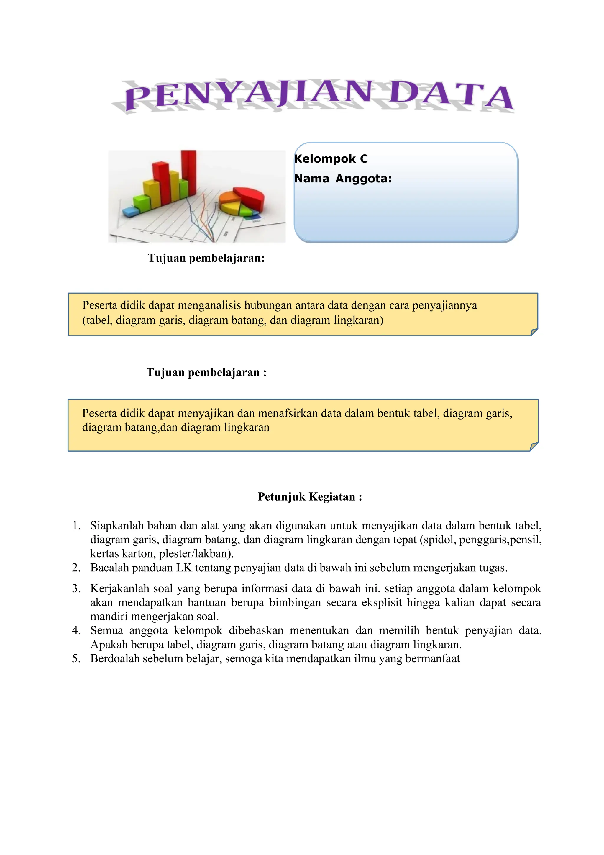 Tujuan pembelajaran:
Tujuan pembelajaran :
Petunjuk Kegiatan :
1. Siapkanlah bahan dan alat yang akan digunakan untuk menyajikan data dalam bentuk tabel,
diagram garis, diagram batang, dan diagram lingkaran dengan tepat (spidol, penggaris,pensil,
kertas karton, plester/lakban).
2. Bacalah panduan LK tentang penyajian data di bawah ini sebelum mengerjakan tugas.
3. Kerjakanlah soal yang berupa informasi data di bawah ini. setiap anggota dalam kelompok
akan mendapatkan bantuan berupa bimbingan secara eksplisit hingga kalian dapat secara
mandiri mengerjakan soal.
4. Semua anggota kelompok dibebaskan menentukan dan memilih bentuk penyajian data.
Apakah berupa tabel, diagram garis, diagram batang atau diagram lingkaran.
5. Berdoalah sebelum belajar, semoga kita mendapatkan ilmu yang bermanfaat
Kelompok C
Nama Anggota:
Peserta didik dapat menganalisis hubungan antara data dengan cara penyajiannya
(tabel, diagram garis, diagram batang, dan diagram lingkaran)
Peserta didik dapat menyajikan dan menafsirkan data dalam bentuk tabel, diagram garis,
diagram batang,dan diagram lingkaran
 