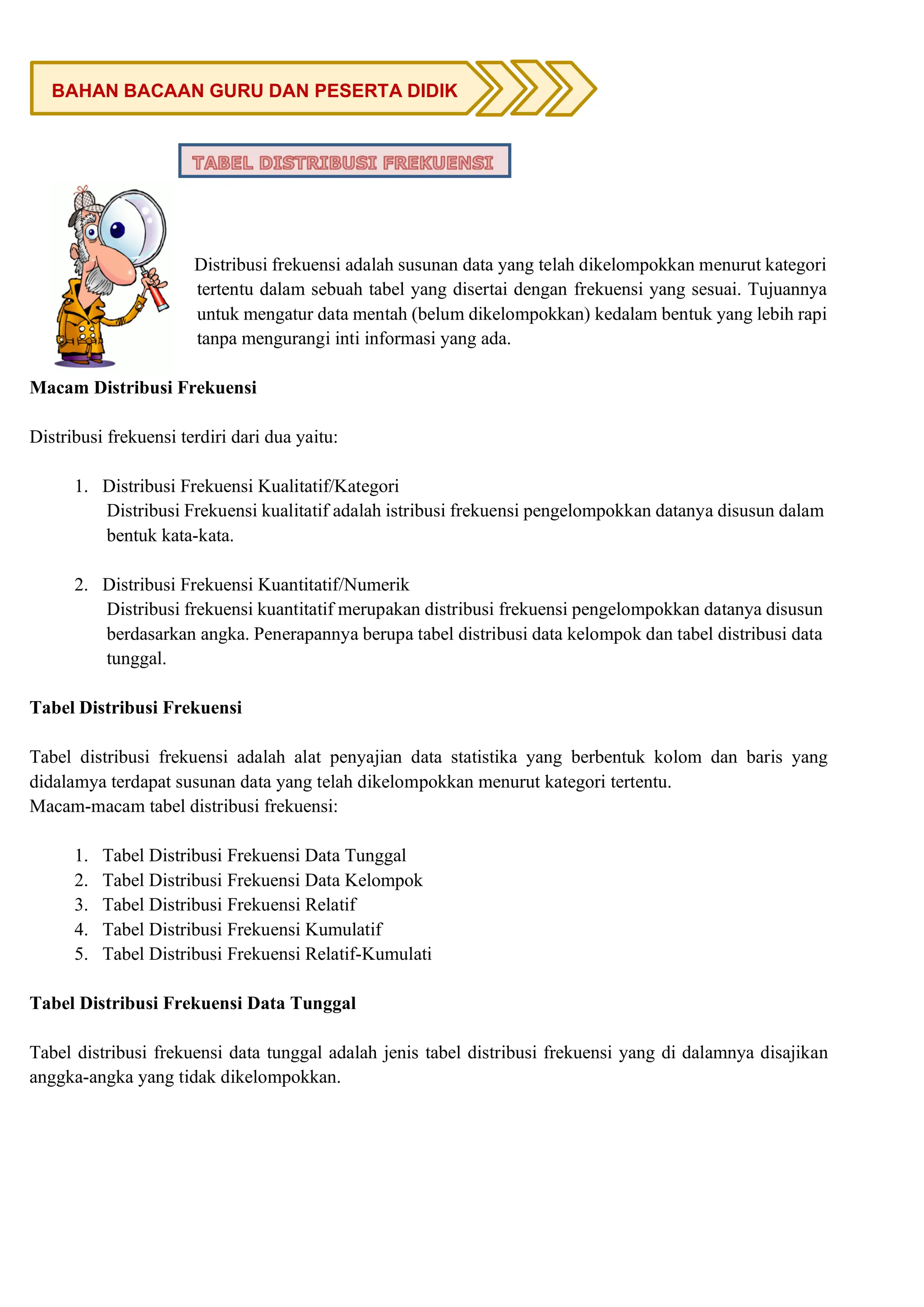 Distribusi frekuensi adalah susunan data yang telah dikelompokkan menurut kategori
tertentu dalam sebuah tabel yang disertai dengan frekuensi yang sesuai. Tujuannya
untuk mengatur data mentah (belum dikelompokkan) kedalam bentuk yang lebih rapi
tanpa mengurangi inti informasi yang ada.
Macam Distribusi Frekuensi
Distribusi frekuensi terdiri dari dua yaitu:
1. Distribusi Frekuensi Kualitatif/Kategori
Distribusi Frekuensi kualitatif adalah istribusi frekuensi pengelompokkan datanya disusun dalam
bentuk kata-kata.
2. Distribusi Frekuensi Kuantitatif/Numerik
Distribusi frekuensi kuantitatif merupakan distribusi frekuensi pengelompokkan datanya disusun
berdasarkan angka. Penerapannya berupa tabel distribusi data kelompok dan tabel distribusi data
tunggal.
Tabel Distribusi Frekuensi
Tabel distribusi frekuensi adalah alat penyajian data statistika yang berbentuk kolom dan baris yang
didalamya terdapat susunan data yang telah dikelompokkan menurut kategori tertentu.
Macam-macam tabel distribusi frekuensi:
1. Tabel Distribusi Frekuensi Data Tunggal
2. Tabel Distribusi Frekuensi Data Kelompok
3. Tabel Distribusi Frekuensi Relatif
4. Tabel Distribusi Frekuensi Kumulatif
5. Tabel Distribusi Frekuensi Relatif-Kumulati
Tabel Distribusi Frekuensi Data Tunggal
Tabel distribusi frekuensi data tunggal adalah jenis tabel distribusi frekuensi yang di dalamnya disajikan
anggka-angka yang tidak dikelompokkan.
BAHAN BACAAN GURU DAN PESERTA DIDIK
 
