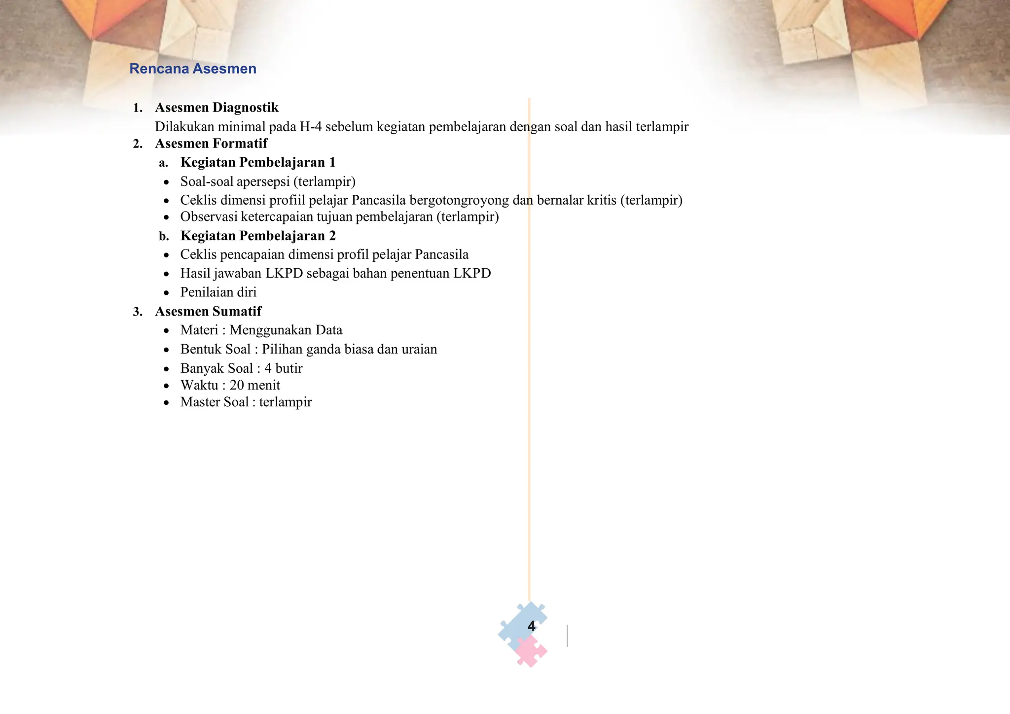 Rencana Asesmen
1. Asesmen Diagnostik
Dilakukan minimal pada H-4 sebelum kegiatan pembelajaran dengan soal dan hasil terlampir
2. Asesmen Formatif
a. Kegiatan Pembelajaran 1
• Soal-soal apersepsi (terlampir)
• Ceklis dimensi profiil pelajar Pancasila bergotongroyong dan bernalar kritis (terlampir)
• Observasi ketercapaian tujuan pembelajaran (terlampir)
b. Kegiatan Pembelajaran 2
• Ceklis pencapaian dimensi profil pelajar Pancasila
• Hasil jawaban LKPD sebagai bahan penentuan LKPD
• Penilaian diri
3. Asesmen Sumatif
• Materi : Menggunakan Data
• Bentuk Soal : Pilihan ganda biasa dan uraian
• Banyak Soal : 4 butir
• Waktu : 20 menit
• Master Soal : terlampir
4
 