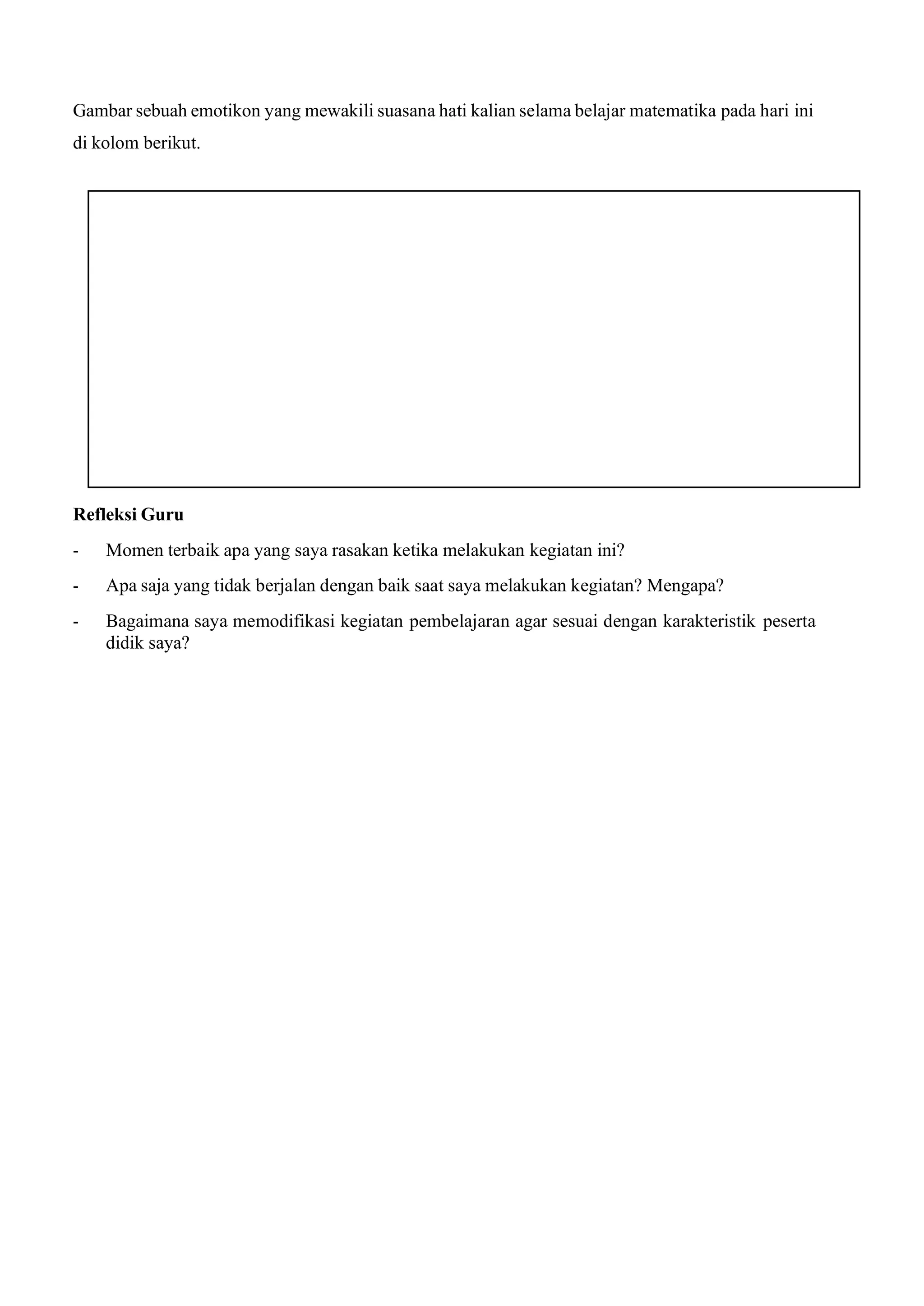 Gambar sebuah emotikon yang mewakili suasana hati kalian selama belajar matematika pada hari ini
di kolom berikut.
Refleksi Guru
- Momen terbaik apa yang saya rasakan ketika melakukan kegiatan ini?
- Apa saja yang tidak berjalan dengan baik saat saya melakukan kegiatan? Mengapa?
- Bagaimana saya memodifikasi kegiatan pembelajaran agar sesuai dengan karakteristik peserta
didik saya?
 