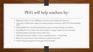 PEG will help teachers by:
• Preparing students for new TNReady assessments that writing more than ever
• Using data to differentiate support for student writing (connection to RTI Tier I benchmarking
plan)
• Helping MJHS meet identified performance goals for writing and literacy instruction
• Expanding the use of rubrics and other strategies to engage students in self-assessment
• Facilitating literacy instruction across subject areas
• Allowing content-area teachers to focus on grading content -- not grammar
• Reduce the total amount of time necessary to grade written work
• Transforming writing process from paper-based to digital
 