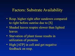 Factors: Substrate Availability
• Resp. higher right after sundown compared
to right before sunrise due to [S]
• Shaded leaves respire slower than lighted
leaves
• Starvation of plant tissue results in
utilization of proteins
• High [ATP] in cell and get negative
feedback on resp.
 