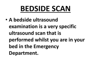 BEDSIDE SCAN
• A bedside ultrasound
examination is a very specific
ultrasound scan that is
performed whilst you are in your
bed in the Emergency
Department.
 