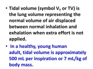 • Tidal volume (symbol VT or TV) is
the lung volume representing the
normal volume of air displaced
between normal inhalation and
exhalation when extra effort is not
applied.
• In a healthy, young human
adult, tidal volume is approximately
500 mL per inspiration or 7 mL/kg of
body mass.
 