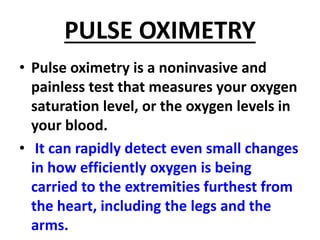 PULSE OXIMETRY
• Pulse oximetry is a noninvasive and
painless test that measures your oxygen
saturation level, or the oxygen levels in
your blood.
• It can rapidly detect even small changes
in how efficiently oxygen is being
carried to the extremities furthest from
the heart, including the legs and the
arms.
 