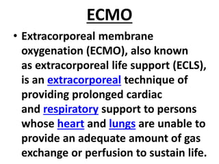 ECMO
• Extracorporeal membrane
oxygenation (ECMO), also known
as extracorporeal life support (ECLS),
is an extracorporeal technique of
providing prolonged cardiac
and respiratory support to persons
whose heart and lungs are unable to
provide an adequate amount of gas
exchange or perfusion to sustain life.
 