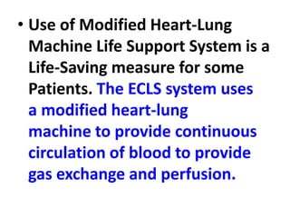 • Use of Modified Heart-Lung
Machine Life Support System is a
Life-Saving measure for some
Patients. The ECLS system uses
a modified heart-lung
machine to provide continuous
circulation of blood to provide
gas exchange and perfusion.
 
