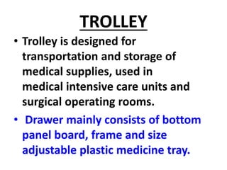 TROLLEY
• Trolley is designed for
transportation and storage of
medical supplies, used in
medical intensive care units and
surgical operating rooms.
• Drawer mainly consists of bottom
panel board, frame and size
adjustable plastic medicine tray.
 