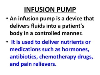 INFUSION PUMP
• An infusion pump is a device that
delivers fluids into a patient's
body in a controlled manner.
• It is used to deliver nutrients or
medications such as hormones,
antibiotics, chemotherapy drugs,
and pain relievers.
 