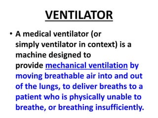 VENTILATOR
• A medical ventilator (or
simply ventilator in context) is a
machine designed to
provide mechanical ventilation by
moving breathable air into and out
of the lungs, to deliver breaths to a
patient who is physically unable to
breathe, or breathing insufficiently.
 