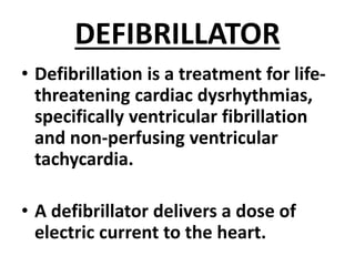 DEFIBRILLATOR
• Defibrillation is a treatment for life-
threatening cardiac dysrhythmias,
specifically ventricular fibrillation
and non-perfusing ventricular
tachycardia.
• A defibrillator delivers a dose of
electric current to the heart.
 