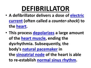 DEFIBRILLATOR
• A defibrillator delivers a dose of electric
current (often called a counter-shock) to
the heart.
• This process depolarizes a large amount
of the heart muscle, ending the
dysrhythmia. Subsequently, the
body's natural pacemaker in
the sinoatrial node of the heart is able
to re-establish normal sinus rhythm.
 