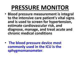 PRESSURE MONITOR
• Blood pressure measurement is integral
to the intensive care patient's vital signs
and is used to screen for hypertension,
estimate cardiovascular risk, and
diagnose, manage, and treat acute and
chronic medical conditions
• The blood pressure device most
commonly used in the ICU is the
sphygmomanometer.
 