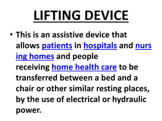 LIFTING DEVICE
• This is an assistive device that
allows patients in hospitals and nurs
ing homes and people
receiving home health care to be
transferred between a bed and a
chair or other similar resting places,
by the use of electrical or hydraulic
power.
 