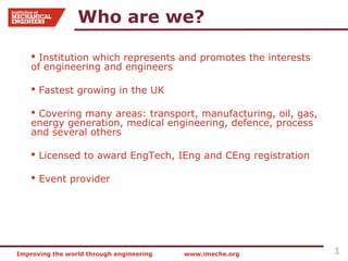 Who are we?

     Institution which represents and promotes the interests
    of engineering and engineers

     Fastest growing in the UK

     Covering many areas: transport, manufacturing, oil, gas,
    energy generation, medical engineering, defence, process
    and several others

     Licensed to award EngTech, IEng and CEng registration

     Event provider




Improving the world through engineering   www.imeche.org         1
 