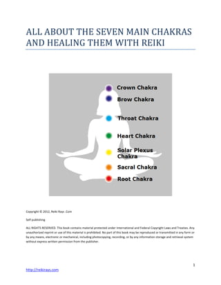 1
http://reikirays.com
ALL ABOUT THE SEVEN MAIN CHAKRAS
AND HEALING THEM WITH REIKI
Copyright © 2012, Reiki Rays .Com
Self publishing
ALL RIGHTS RESERVED. This book contains material protected under International and Federal Copyright Laws and Treaties. Any
unauthorized reprint or use of this material is prohibited. No part of this book may be reproduced or transmitted in any form or
by any means, electronic or mechanical, including photocopying, recording, or by any information storage and retrieval system
without express written permission from the publisher.
 